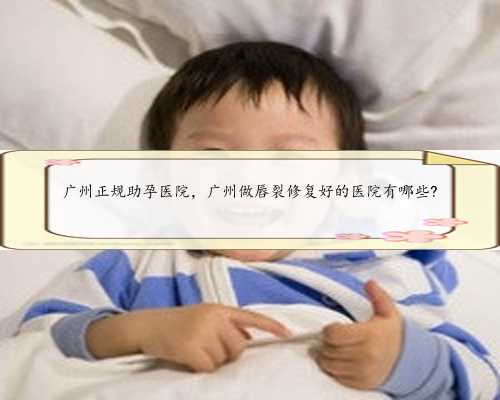 广州正规助孕医院，广州做唇裂修复好的医院有哪些?