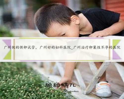 广州做的供卵试管，广州好的妇科医院_广州治疗卵巢性不孕的医院