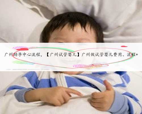 广州助孕中心流程，【广州试管婴儿】广州做试管婴儿费用、流程 