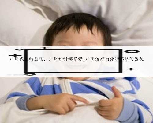 广州代生的医院，广州妇科哪家好_广州治疗内分泌不孕的医院