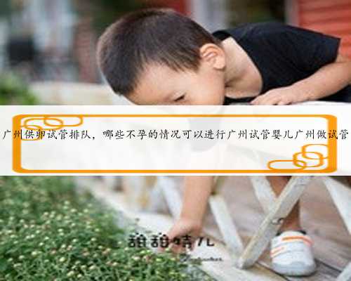广州供卵试管排队，哪些不孕的情况可以进行广州试管婴儿广州做试管