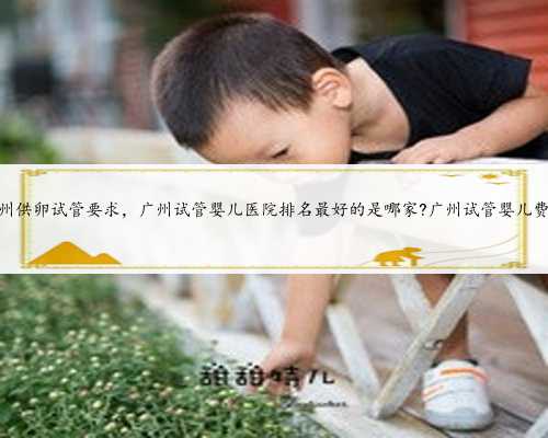 广州供卵试管要求，广州试管婴儿医院排名最好的是哪家?广州试管婴儿费用
