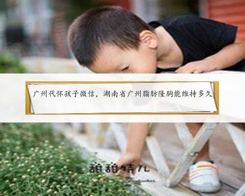 广州代怀孩子微信，湖南省广州脂肪隆胸能维持多久