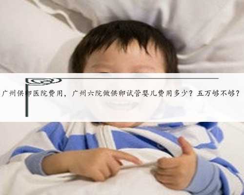 广州供卵医院费用，广州六院做供卵试管婴儿费用多少？五万够不够？