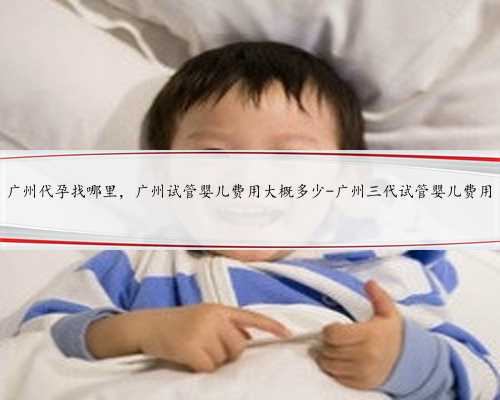 广州代孕找哪里，广州试管婴儿费用大概多少-广州三代试管婴儿费用