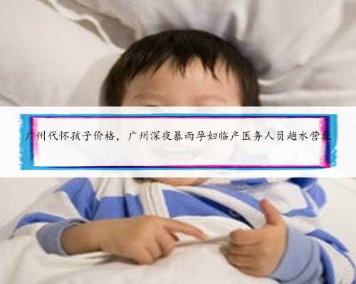 广州代怀孩子价格，广州深夜暴雨孕妇临产医务人员趟水营救