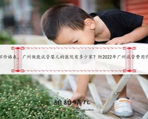 广州代怀价格表，广州做能试管婴儿的医院有多少家？附2022年广州试管费用价
