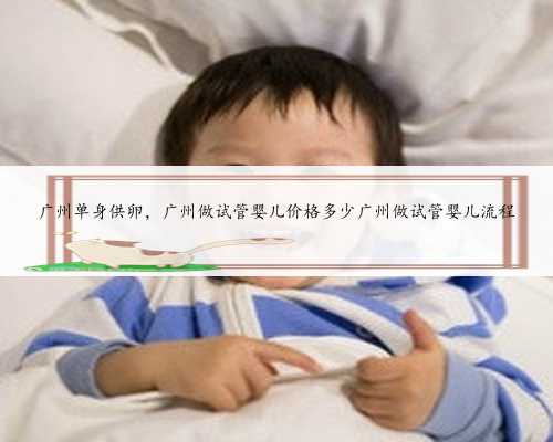 广州单身供卵，广州做试管婴儿价格多少广州做试管婴儿流程