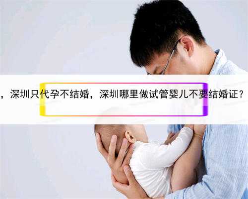 代孕借种生子，深圳只代孕不结婚，深圳哪里做试管婴儿不要结婚证？2022试管