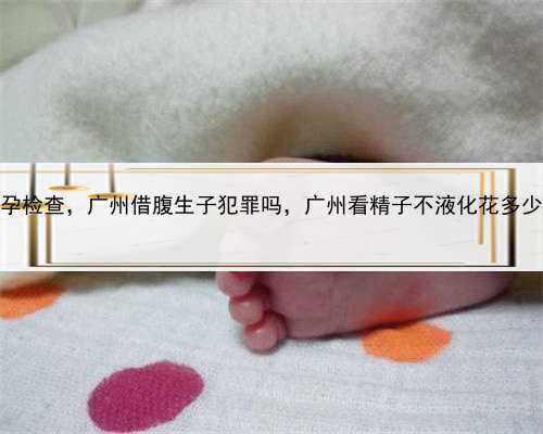 代孕检查，广州借腹生子犯罪吗，广州看精子不液化花多少钱