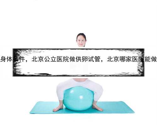 代孕女子身体条件，北京公立医院做供卵试管，北京哪家医院能做试管呢？